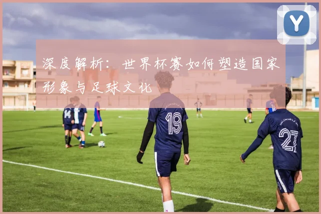 深度解析：世界杯赛如何塑造国家形象与足球文化