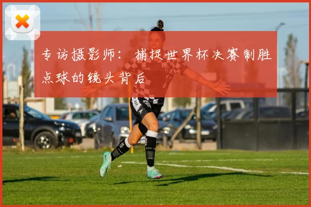 专访摄影师：捕捉世界杯决赛制胜点球的镜头背后