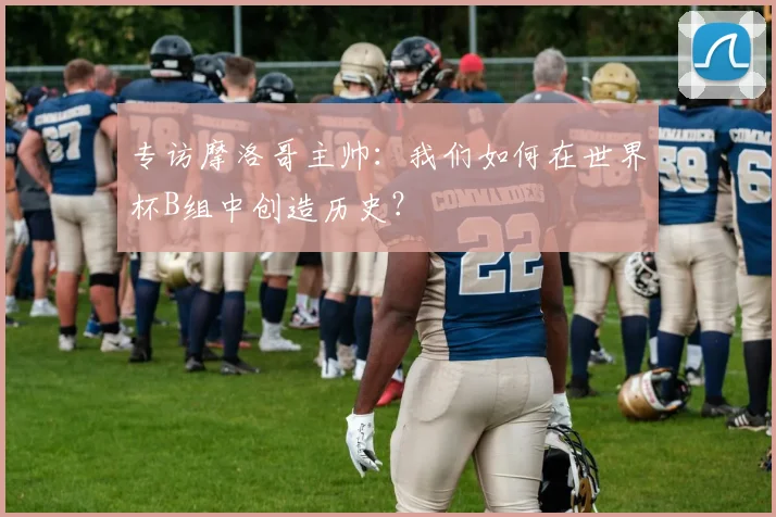 专访摩洛哥主帅：我们如何在世界杯B组中创造历史？