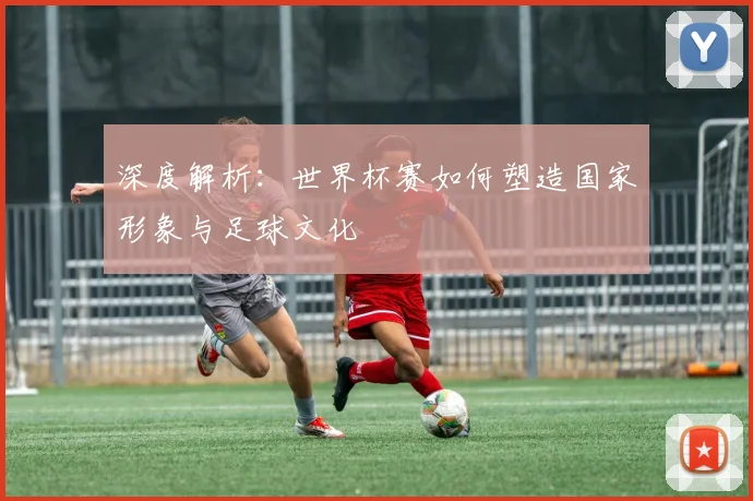 深度解析：世界杯赛如何塑造国家形象与足球文化