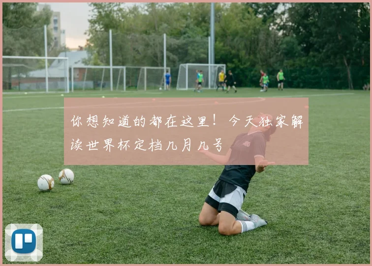 你想知道的都在这里！今天独家解读世界杯定档几月几号