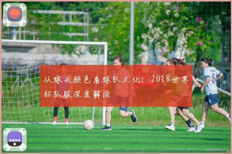 从球衣颜色看球队文化：2018世界杯队服深度解读