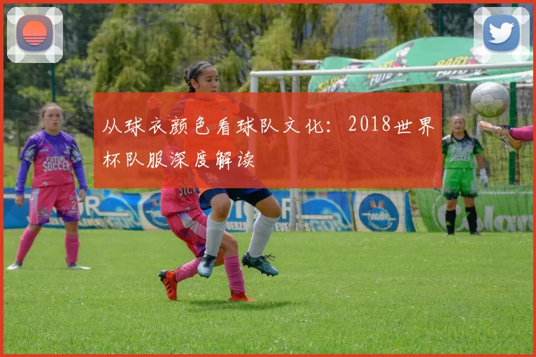 从球衣颜色看球队文化：2018世界杯队服深度解读