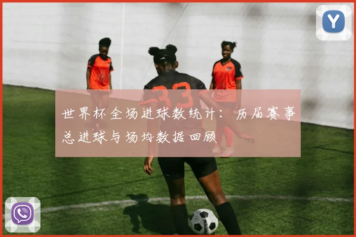世界杯全场进球数统计：历届赛事总进球与场均数据回顾