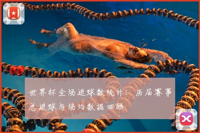世界杯全场进球数统计：历届赛事总进球与场均数据回顾