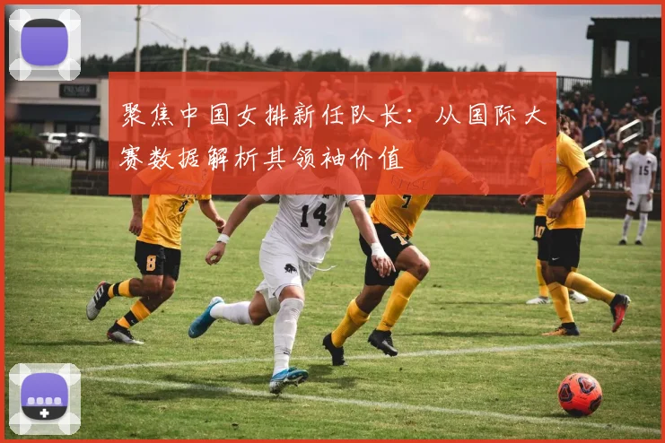 聚焦中国女排新任队长:从国际大赛数据解析其领袖价值