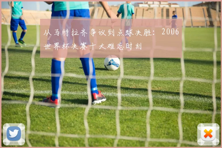 从马特拉齐争议到点球决胜：2006世界杯决赛十大难忘时刻