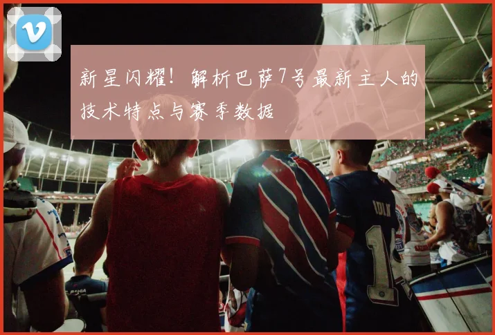 新星闪耀！解析巴萨7号最新主人的技术特点与赛季数据