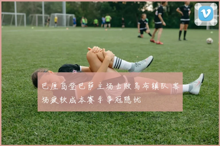 巴厘岛登巴萨主场击败乌布镇队 客场疲软成本赛季争冠隐忧