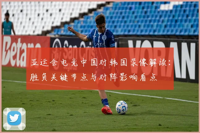 亚运会电竞中国对韩国录像解读：胜负关键节点与对阵影响看点